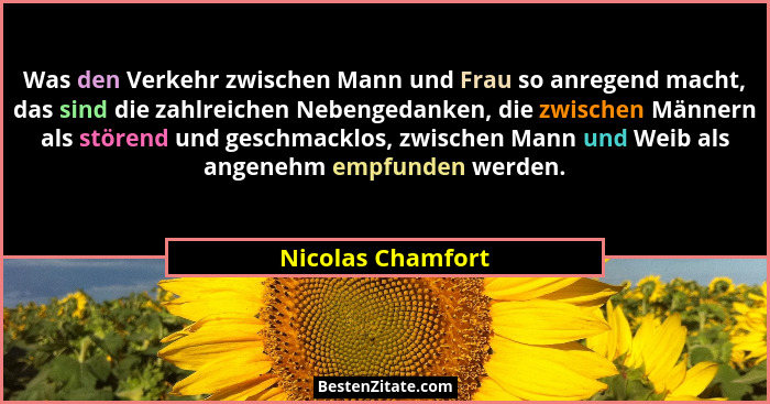 Was den Verkehr zwischen Mann und Frau so anregend macht, das sind die zahlreichen Nebengedanken, die zwischen Männern als störend... - Nicolas Chamfort