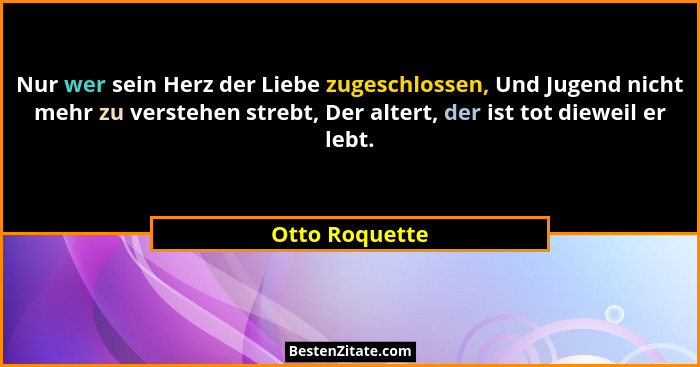 Nur wer sein Herz der Liebe zugeschlossen, Und Jugend nicht mehr zu verstehen strebt, Der altert, der ist tot dieweil er lebt.... - Otto Roquette