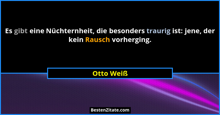 Es gibt eine Nüchternheit, die besonders traurig ist: jene, der kein Rausch vorherging.... - Otto Weiß