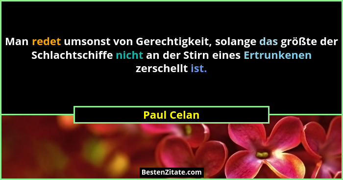 Man redet umsonst von Gerechtigkeit, solange das größte der Schlachtschiffe nicht an der Stirn eines Ertrunkenen zerschellt ist.... - Paul Celan