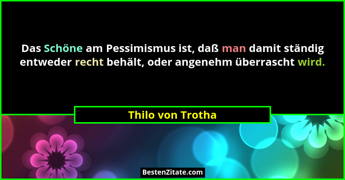 Das Schöne am Pessimismus ist, daß man damit ständig entweder recht behält, oder angenehm überrascht wird.... - Thilo von Trotha