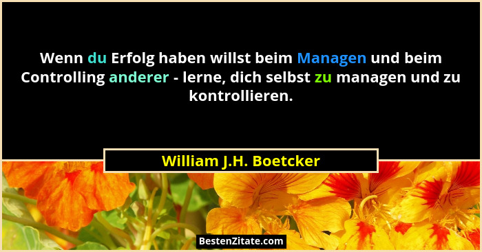 Wenn du Erfolg haben willst beim Managen und beim Controlling anderer - lerne, dich selbst zu managen und zu kontrollieren.... - William J.H. Boetcker