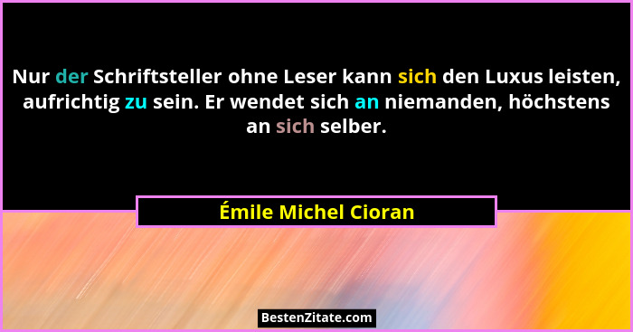 Nur der Schriftsteller ohne Leser kann sich den Luxus leisten, aufrichtig zu sein. Er wendet sich an niemanden, höchstens an sic... - Émile Michel Cioran