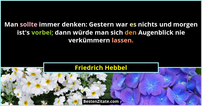 Man sollte immer denken: Gestern war es nichts und morgen ist's vorbei; dann würde man sich den Augenblick nie verkümmern lasse... - Friedrich Hebbel