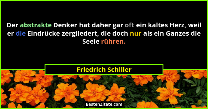 Der abstrakte Denker hat daher gar oft ein kaltes Herz, weil er die Eindrücke zergliedert, die doch nur als ein Ganzes die Seele... - Friedrich Schiller