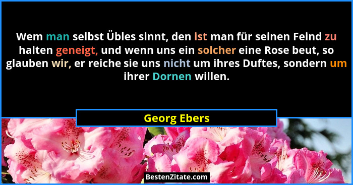 Wem man selbst Übles sinnt, den ist man für seinen Feind zu halten geneigt, und wenn uns ein solcher eine Rose beut, so glauben wir, er... - Georg Ebers