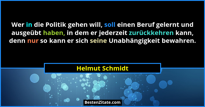 Wer in die Politik gehen will, soll einen Beruf gelernt und ausgeübt haben, in dem er jederzeit zurückkehren kann, denn nur so kann e... - Helmut Schmidt