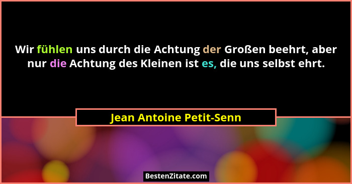 Wir fühlen uns durch die Achtung der Großen beehrt, aber nur die Achtung des Kleinen ist es, die uns selbst ehrt.... - Jean Antoine Petit-Senn