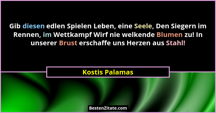 Gib diesen edlen Spielen Leben, eine Seele, Den Siegern im Rennen, im Wettkampf Wirf nie welkende Blumen zu! In unserer Brust erschaf... - Kostis Palamas