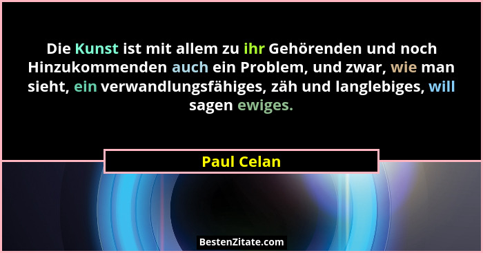 Die Kunst ist mit allem zu ihr Gehörenden und noch Hinzukommenden auch ein Problem, und zwar, wie man sieht, ein verwandlungsfähiges, zäh... - Paul Celan