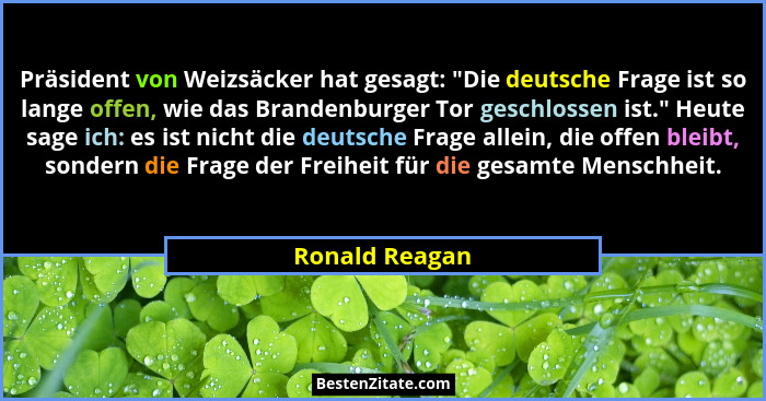 Präsident von Weizsäcker hat gesagt: "Die deutsche Frage ist so lange offen, wie das Brandenburger Tor geschlossen ist." Heute... - Ronald Reagan