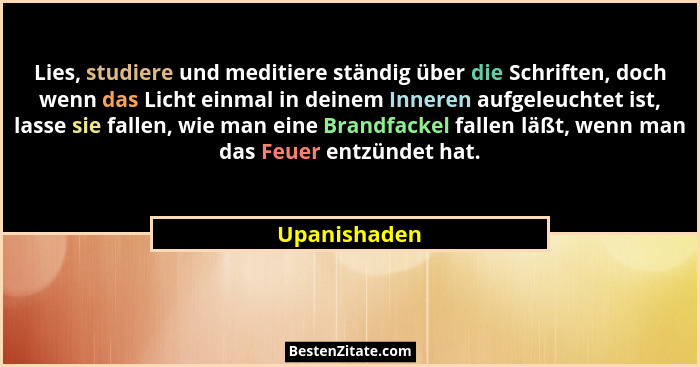 Lies, studiere und meditiere ständig über die Schriften, doch wenn das Licht einmal in deinem Inneren aufgeleuchtet ist, lasse sie falle... - Upanishaden