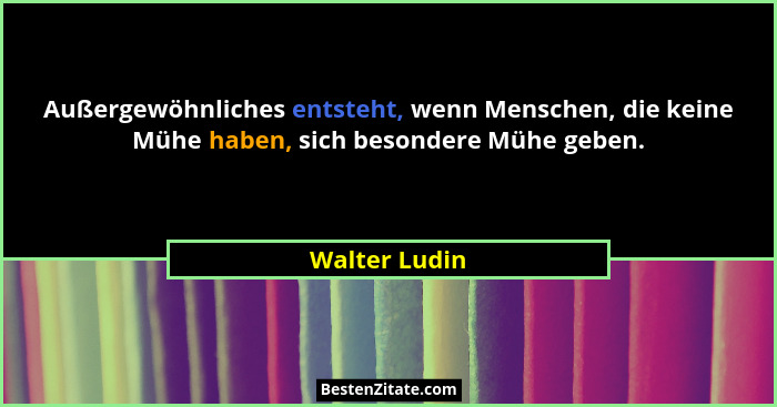 Außergewöhnliches entsteht, wenn Menschen, die keine Mühe haben, sich besondere Mühe geben.... - Walter Ludin