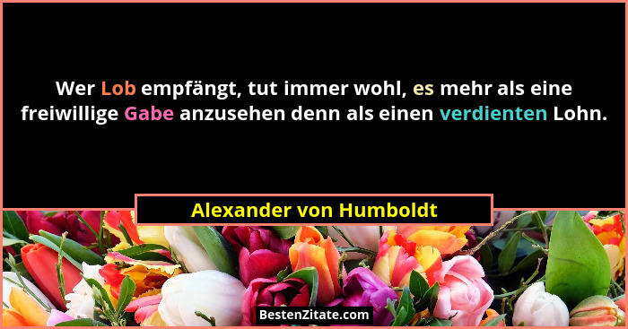 Wer Lob empfängt, tut immer wohl, es mehr als eine freiwillige Gabe anzusehen denn als einen verdienten Lohn.... - Alexander von Humboldt