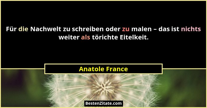 Für die Nachwelt zu schreiben oder zu malen – das ist nichts weiter als törichte Eitelkeit.... - Anatole France