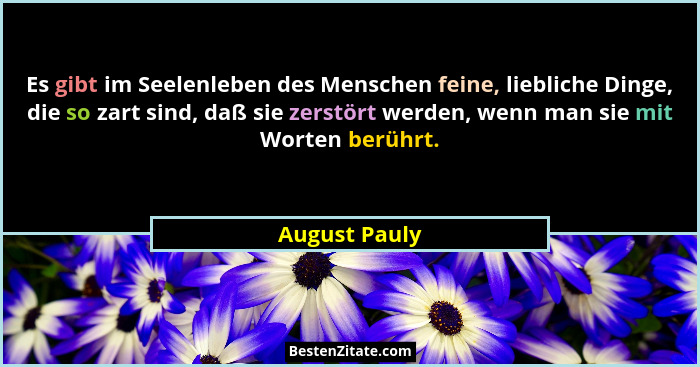 Es gibt im Seelenleben des Menschen feine, liebliche Dinge, die so zart sind, daß sie zerstört werden, wenn man sie mit Worten berührt.... - August Pauly