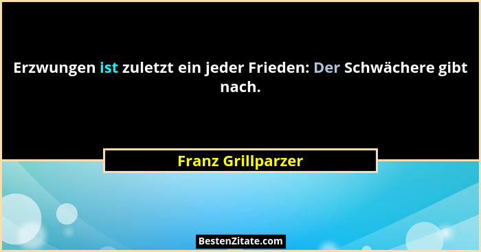 Erzwungen ist zuletzt ein jeder Frieden: Der Schwächere gibt nach.... - Franz Grillparzer