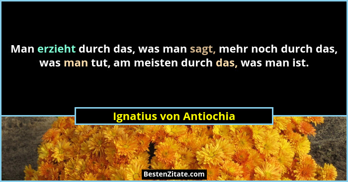 Man erzieht durch das, was man sagt, mehr noch durch das, was man tut, am meisten durch das, was man ist.... - Ignatius von Antiochia