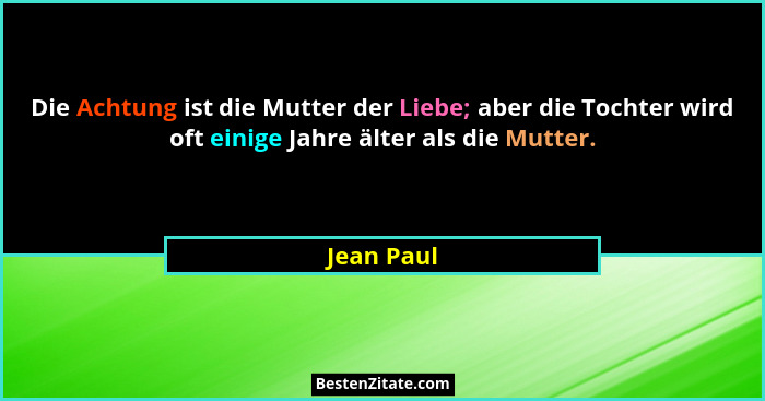 Die Achtung ist die Mutter der Liebe; aber die Tochter wird oft einige Jahre älter als die Mutter.... - Jean Paul