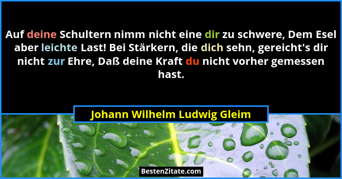 Auf deine Schultern nimm nicht eine dir zu schwere, Dem Esel aber leichte Last! Bei Stärkern, die dich sehn, gereicht... - Johann Wilhelm Ludwig Gleim