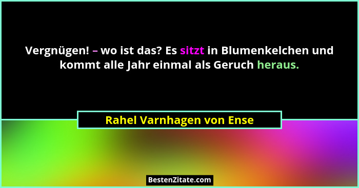Vergnügen! – wo ist das? Es sitzt in Blumenkelchen und kommt alle Jahr einmal als Geruch heraus.... - Rahel Varnhagen von Ense