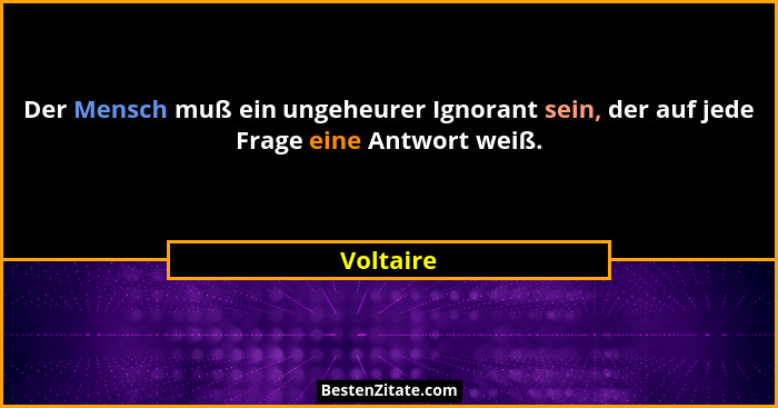 Der Mensch muß ein ungeheurer Ignorant sein, der auf jede Frage eine Antwort weiß.... - Voltaire