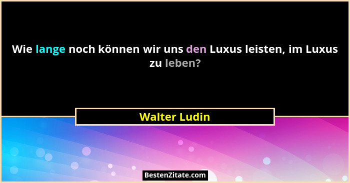 Wie lange noch können wir uns den Luxus leisten, im Luxus zu leben?... - Walter Ludin