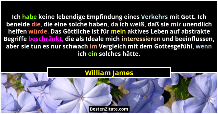 Ich habe keine lebendige Empfindung eines Verkehrs mit Gott. Ich beneide die, die eine solche haben, da ich weiß, daß sie mir unendlic... - William James