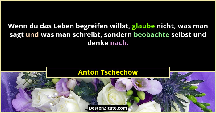 Wenn du das Leben begreifen willst, glaube nicht, was man sagt und was man schreibt, sondern beobachte selbst und denke nach.... - Anton Tschechow