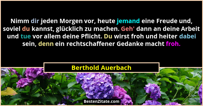 Nimm dir jeden Morgen vor, heute jemand eine Freude und, soviel du kannst, glücklich zu machen. Geh' dann an deine Arbeit und... - Berthold Auerbach