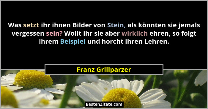 Was setzt ihr ihnen Bilder von Stein, als könnten sie jemals vergessen sein? Wollt ihr sie aber wirklich ehren, so folgt ihrem Bei... - Franz Grillparzer