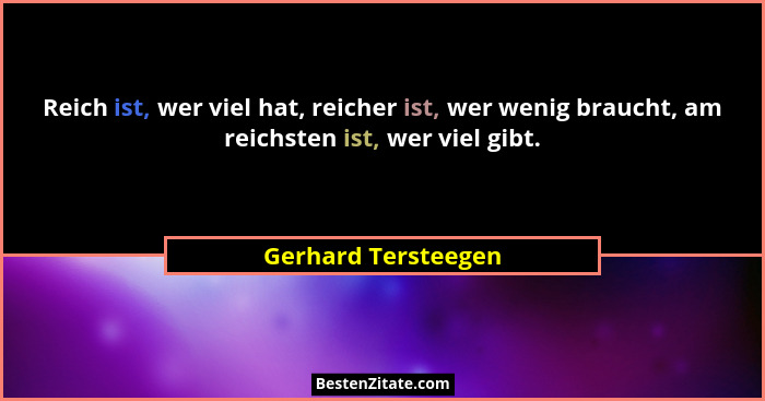 Reich ist, wer viel hat, reicher ist, wer wenig braucht, am reichsten ist, wer viel gibt.... - Gerhard Tersteegen
