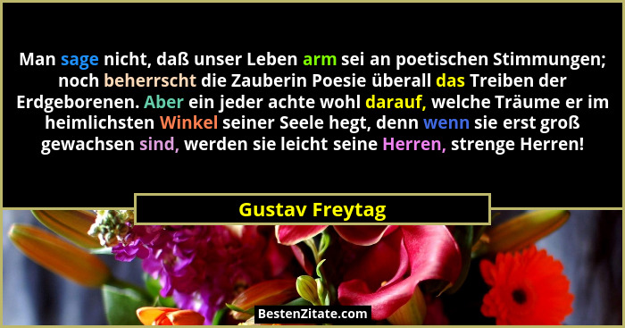 Man sage nicht, daß unser Leben arm sei an poetischen Stimmungen; noch beherrscht die Zauberin Poesie überall das Treiben der Erdgebo... - Gustav Freytag