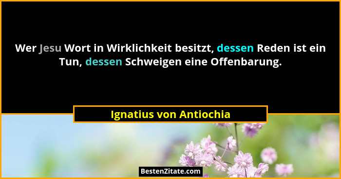 Wer Jesu Wort in Wirklichkeit besitzt, dessen Reden ist ein Tun, dessen Schweigen eine Offenbarung.... - Ignatius von Antiochia