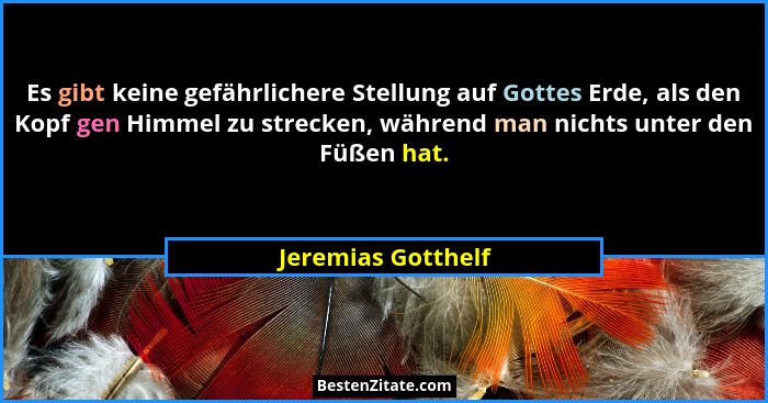 Es gibt keine gefährlichere Stellung auf Gottes Erde, als den Kopf gen Himmel zu strecken, während man nichts unter den Füßen hat.... - Jeremias Gotthelf