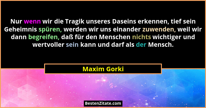Nur wenn wir die Tragik unseres Daseins erkennen, tief sein Geheimnis spüren, werden wir uns einander zuwenden, weil wir dann begreifen,... - Maxim Gorki