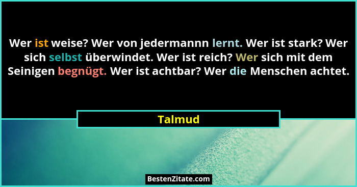 Wer ist weise? Wer von jedermannn lernt. Wer ist stark? Wer sich selbst überwindet. Wer ist reich? Wer sich mit dem Seinigen begnügt. Wer ist... - Talmud
