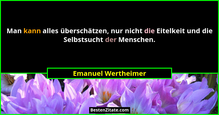 Man kann alles überschätzen, nur nicht die Eitelkeit und die Selbstsucht der Menschen.... - Emanuel Wertheimer