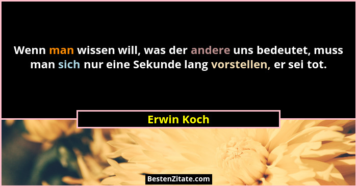 Wenn man wissen will, was der andere uns bedeutet, muss man sich nur eine Sekunde lang vorstellen, er sei tot.... - Erwin Koch