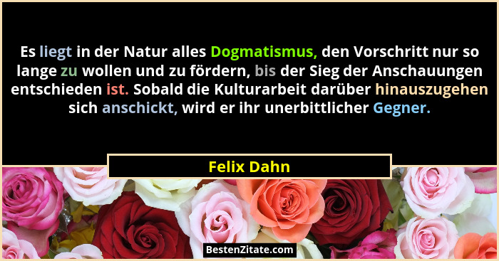 Es liegt in der Natur alles Dogmatismus, den Vorschritt nur so lange zu wollen und zu fördern, bis der Sieg der Anschauungen entschieden... - Felix Dahn
