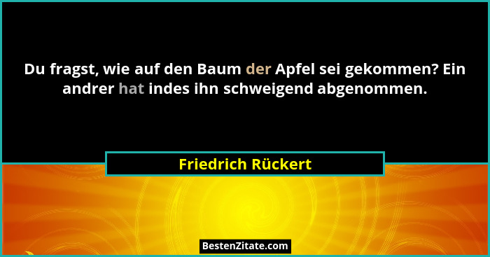 Du fragst, wie auf den Baum der Apfel sei gekommen? Ein andrer hat indes ihn schweigend abgenommen.... - Friedrich Rückert
