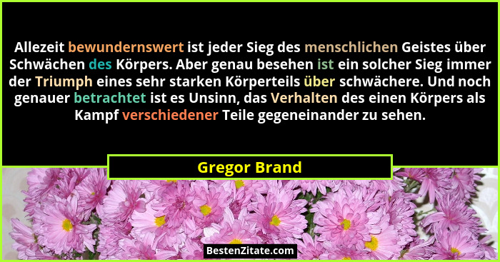 Allezeit bewundernswert ist jeder Sieg des menschlichen Geistes über Schwächen des Körpers. Aber genau besehen ist ein solcher Sieg imm... - Gregor Brand