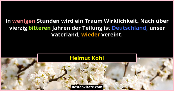 In wenigen Stunden wird ein Traum Wirklichkeit. Nach über vierzig bitteren Jahren der Teilung ist Deutschland, unser Vaterland, wieder v... - Helmut Kohl