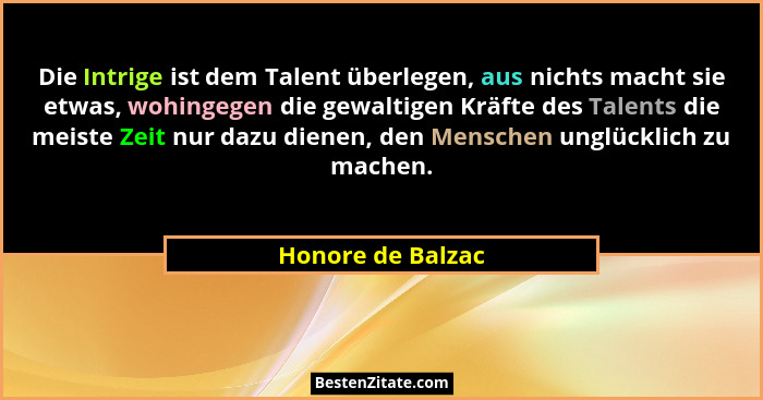 Die Intrige ist dem Talent überlegen, aus nichts macht sie etwas, wohingegen die gewaltigen Kräfte des Talents die meiste Zeit nur... - Honore de Balzac