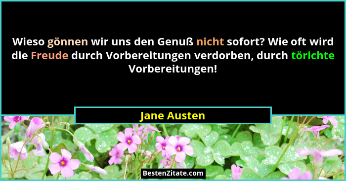 Wieso gönnen wir uns den Genuß nicht sofort? Wie oft wird die Freude durch Vorbereitungen verdorben, durch törichte Vorbereitungen!... - Jane Austen