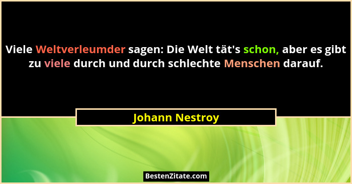 Viele Weltverleumder sagen: Die Welt tät's schon, aber es gibt zu viele durch und durch schlechte Menschen darauf.... - Johann Nestroy