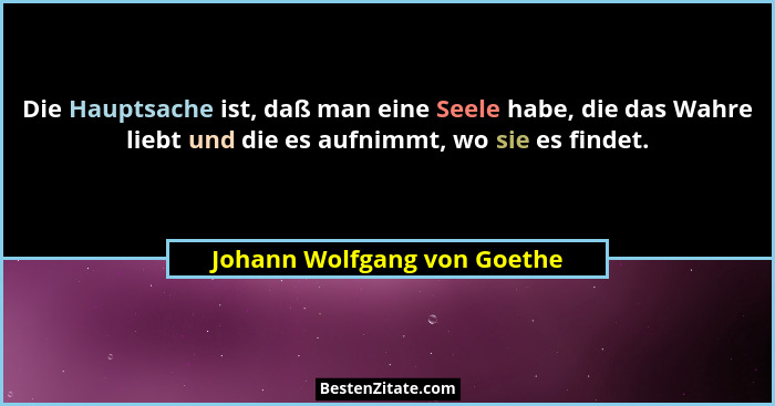 Die Hauptsache ist, daß man eine Seele habe, die das Wahre liebt und die es aufnimmt, wo sie es findet.... - Johann Wolfgang von Goethe
