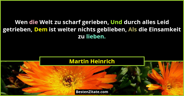 Wen die Welt zu scharf gerieben, Und durch alles Leid getrieben, Dem ist weiter nichts geblieben, Als die Einsamkeit zu lieben.... - Martin Heinrich
