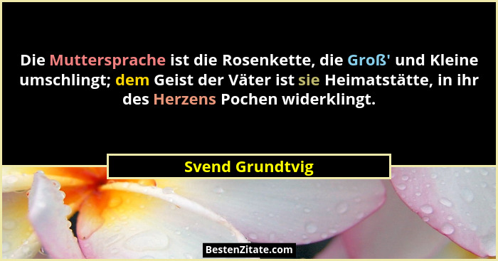 Die Muttersprache ist die Rosenkette, die Groß' und Kleine umschlingt; dem Geist der Väter ist sie Heimatstätte, in ihr des Herz... - Svend Grundtvig