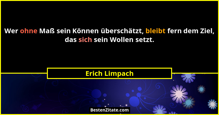 Wer ohne Maß sein Können überschätzt, bleibt fern dem Ziel, das sich sein Wollen setzt.... - Erich Limpach